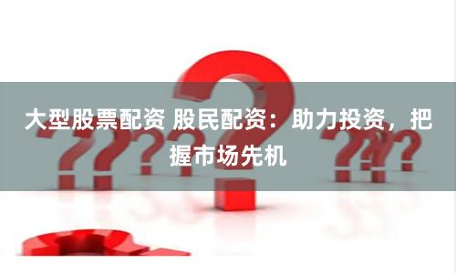 大型股票配资 股民配资：助力投资，把握市场先机