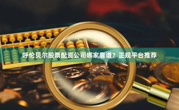 呼伦贝尔股票配资公司哪家靠谱？正规平台推荐